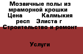 Мозаичные полы из мраморной крошки › Цена ­ 600 - Калмыкия респ., Элиста г. Строительство и ремонт » Услуги   